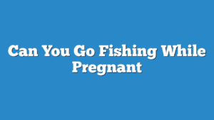 Can You Go Fishing While Pregnant