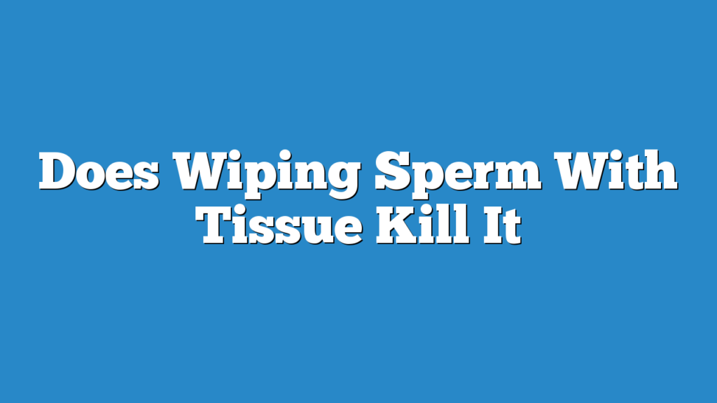 Does Wiping Sperm With Tissue Kill It